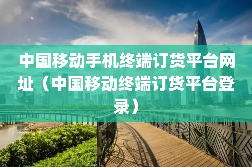 中国移动手机终端订货平台网址（中国移动终端订货平台登录）